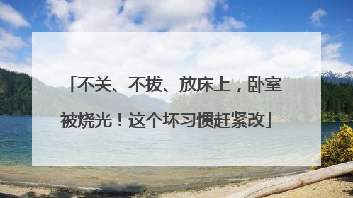不关、不拔、放床上，卧室被烧光！这个坏习惯赶紧改