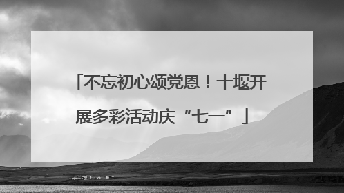 不忘初心颂党恩！十堰开展多彩活动庆“七一”