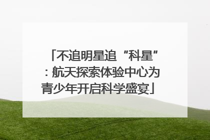 不追明星追“科星”：航天探索体验中心为青少年开启科学盛宴