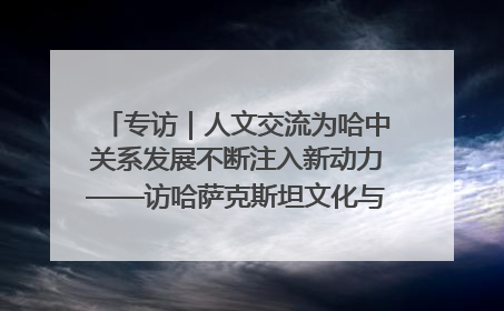 专访｜人文交流为哈中关系发展不断注入新动力——访哈萨克斯坦文化与信息部部长巴拉耶娃