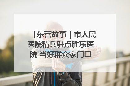 东营故事｜市人民医院精兵驻点胜东医院 当好群众家门口健康守护者