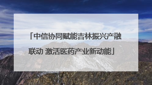中信协同赋能吉林振兴产融联动 激活医药产业新动能