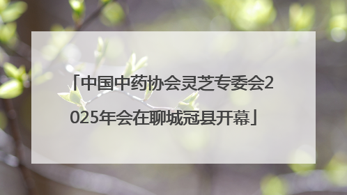 中国中药协会灵芝专委会2025年会在聊城冠县开幕