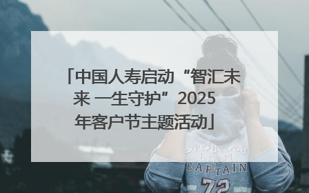 中国人寿启动“智汇未来 一生守护”2025年客户节主题活动