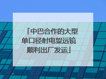 中巴合作的大型单口径射电望远镜顺利出厂发运