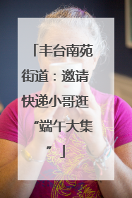 丰台南苑街道：邀请快递小哥逛“端午大集”