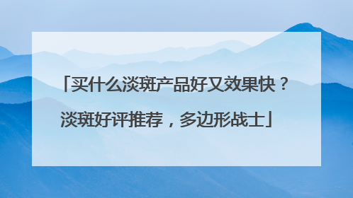 买什么淡斑产品好又效果快？淡斑好评推荐，多边形战士