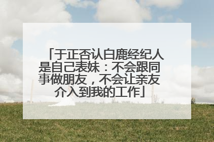 于正否认白鹿经纪人是自己表妹：不会跟同事做朋友，不会让亲友介入到我的工作