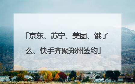 京东、苏宁、美团、饿了么、快手齐聚郑州签约