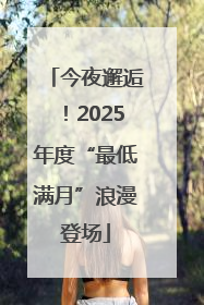 今夜邂逅！2025年度“最低满月”浪漫登场