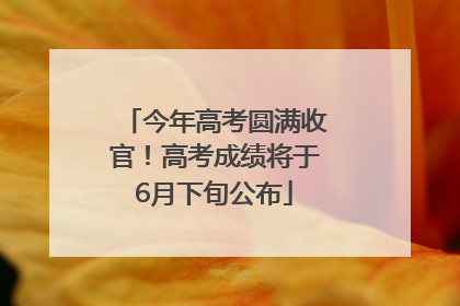 今年高考圆满收官！高考成绩将于6月下旬公布