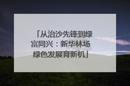 从治沙先锋到绿富同兴：新华林场绿色发展育新机