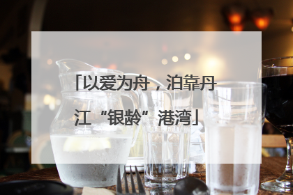 以爱为舟，泊靠丹江“银龄”港湾