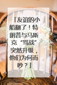 友谊的小船翻了！特朗普与马斯克“骂战”突然升级，他们为何而吵？