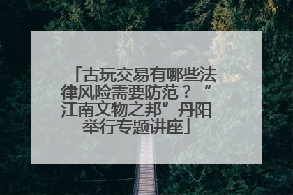 古玩交易有哪些法律风险需要防范？“江南文物之邦”丹阳举行专题讲座