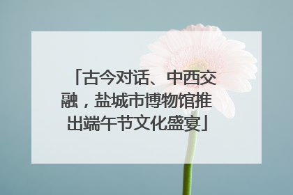 古今对话、中西交融，盐城市博物馆推出端午节文化盛宴