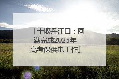 十堰丹江口：圆满完成2025年高考保供电工作