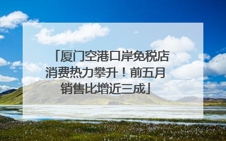 厦门空港口岸免税店消费热力攀升！前五月销售比增近三成