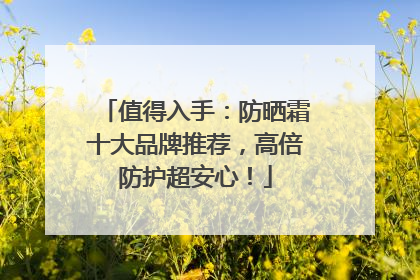值得入手：防晒霜十大品牌推荐，高倍防护超安心！