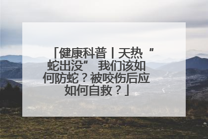 健康科普丨天热“蛇出没” 我们该如何防蛇？被咬伤后应如何自救？