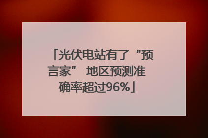 光伏电站有了“预言家” 地区预测准确率超过96%