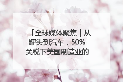 全球媒体聚焦｜从罐头到汽车，50%关税下美国制造业的“生死劫”
