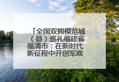 全国双拥模范城（县）巡礼福建省福清市：在新时代新征程中开创军政军民团结新局面