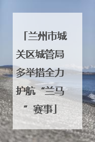 兰州市城关区城管局多举措全力护航“兰马”赛事