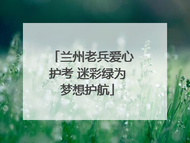 兰州老兵爱心护考 迷彩绿为梦想护航