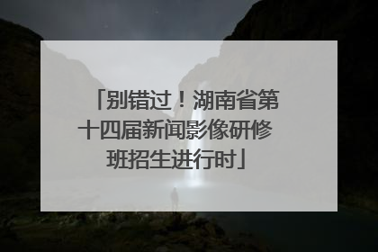 别错过！湖南省第十四届新闻影像研修班招生进行时