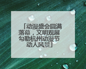 动漫盛会圆满落幕，文明观展勾勒杭州动漫节动人风景