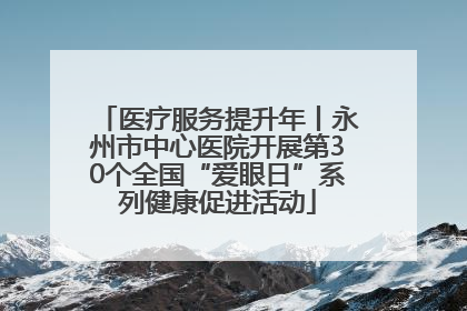 医疗服务提升年丨永州市中心医院开展第30个全国“爱眼日”系列健康促进活动