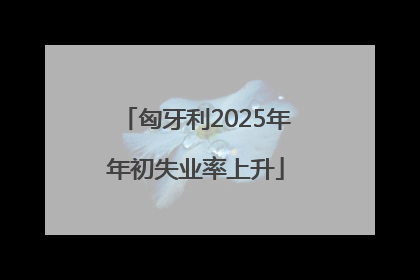 匈牙利2025年年初失业率上升