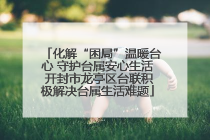 化解“困局”温暖台心 守护台属安心生活 开封市龙亭区台联积极解决台属生活难题
