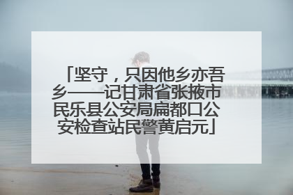 坚守，只因他乡亦吾乡——记甘肃省张掖市民乐县公安局扁都口公安检查站民警黄启元