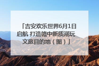 吉安欢乐世界6月1日启航 打造赣中新质潮玩文旅目的地（图）