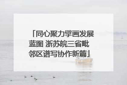 同心聚力擘画发展蓝图 浙苏皖三省毗邻区谱写协作新篇