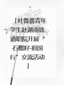 吐鲁番青年学生赴湖南铁道职院开展“石榴籽·祖国行”交流活动