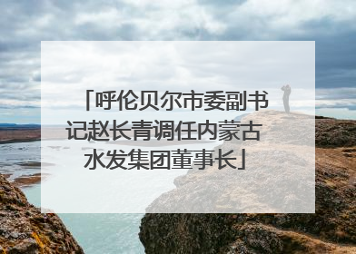 呼伦贝尔市委副书记赵长青调任内蒙古水发集团董事长