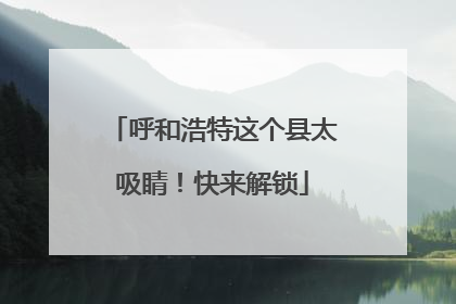 呼和浩特这个县太吸睛！快来解锁