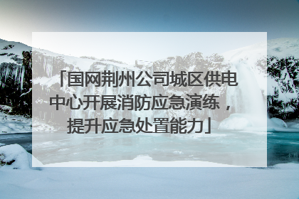 国网荆州公司城区供电中心开展消防应急演练，提升应急处置能力