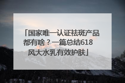 国家唯一认证祛斑产品都有啥？一篇总结618风大水乳有效护肤