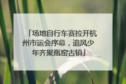 场地自行车赛拉开杭州市运会序幕，追风少年齐聚瓶窑古镇