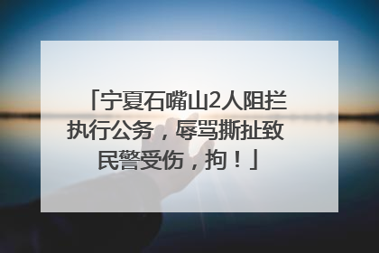 宁夏石嘴山2人阻拦执行公务，辱骂撕扯致民警受伤，拘！