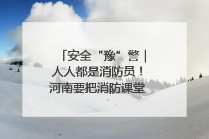 安全“豫”警｜人人都是消防员！河南要把消防课堂搬进社区第一线