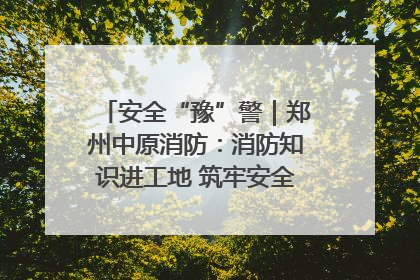 安全“豫”警｜郑州中原消防：消防知识进工地 筑牢安全“防火墙”