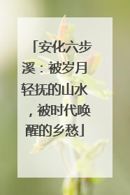 安化六步溪：被岁月轻抚的山水，被时代唤醒的乡愁