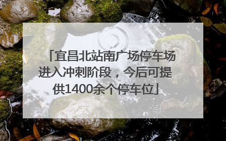 宜昌北站南广场停车场进入冲刺阶段，今后可提供1400余个停车位