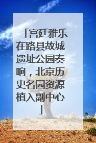 宫廷雅乐在路县故城遗址公园奏响，北京历史名园资源植入副中心