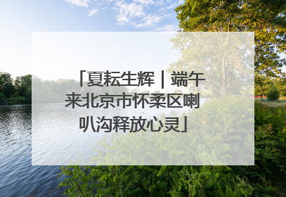 夏耘生辉｜端午来北京市怀柔区喇叭沟释放心灵
